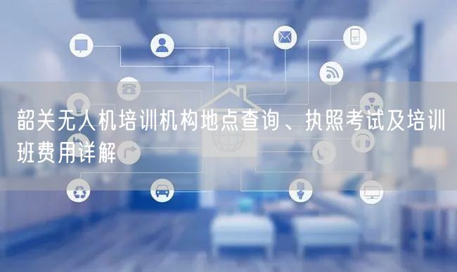 韶关无人机培训机构地点查询、执照考试及培训班费用详解 韶关无人机培训机构地点查询、执照考试及培训班费用详解