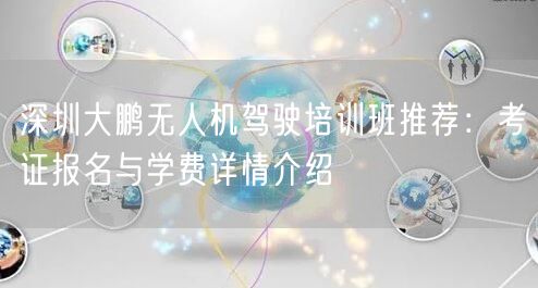 深圳大鹏无人机驾驶培训班推荐：考证报名与学费详情介绍