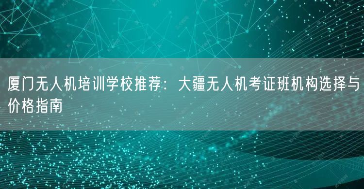 厦门无人机培训学校推荐:大疆无人机考证班机构选择与价格指南 厦门无人机培训学校推荐:大疆无人机考证班机构选择与价格指南