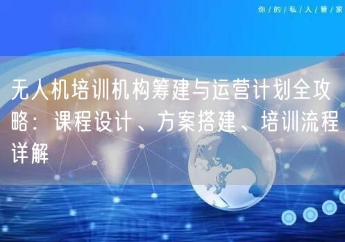 无人机培训机构筹建与运营计划全攻略:课程设计、方案搭建、培训流程详解 无人机培训机构筹建与运营计划全攻略:课程设计、方案搭建、培训流程详解