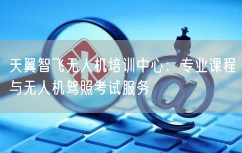 天翼智飞无人机培训中心:专业课程与无人机驾照考试服务 天翼智飞无人机培训中心:专业课程与无人机驾照考试服务