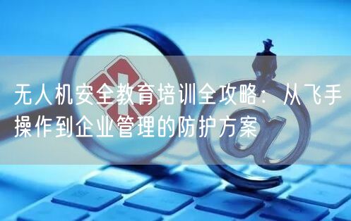 无人机安全教育培训全攻略:从飞手操作到企业管理的防护方案 无人机安全教育培训全攻略:从飞手操作到企业管理的防护方案