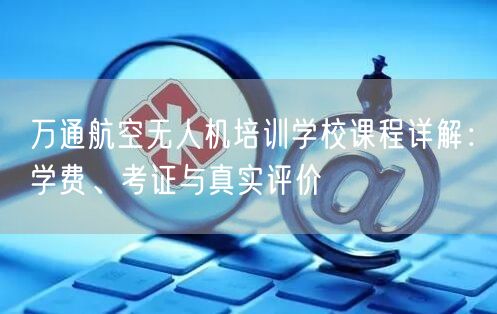 万通航空无人机培训学校课程详解：学费、考证与真实评价