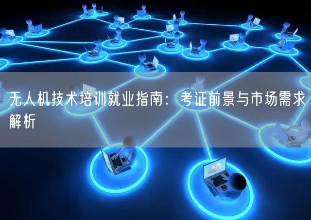 无人机技术培训就业指南：考证前景与市场需求解析