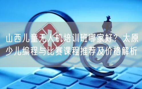 山西儿童无人机培训班哪家好？太原少儿编程与比赛课程推荐及价格解析