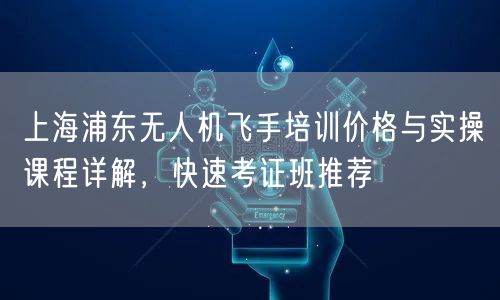 上海浦东无人机飞手培训价格与实操课程详解，快速考证班推荐
