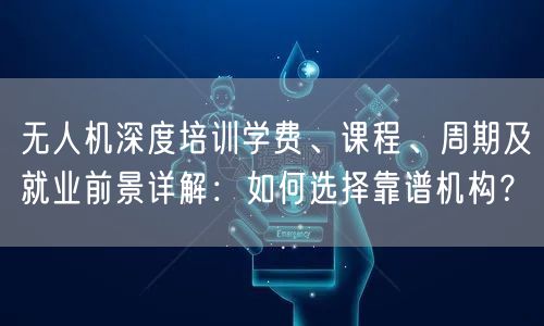 无人机深度培训学费、课程、周期及就业前景详解：如何选择靠谱机构？