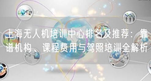 上海无人机培训中心排名及推荐：靠谱机构、课程费用与驾照培训全解析