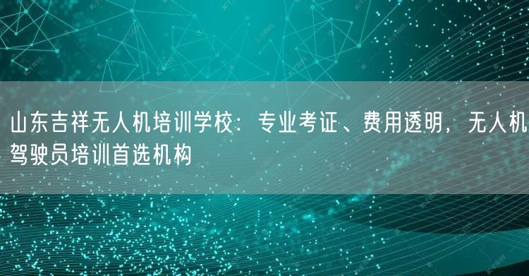 山东吉祥无人机培训学校：专业考证、费用透明，无人机驾驶员培训首选机构
