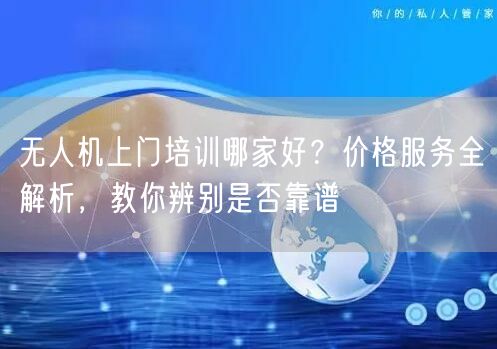 无人机上门培训哪家好?价格服务全解析,教你辨别是否靠谱 无人机上门培训哪家好?价格服务全解析,教你辨别是否靠谱