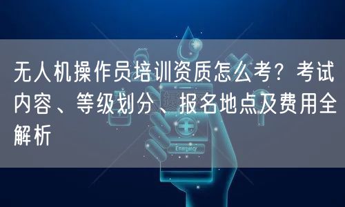 无人机操作员培训资质怎么考?考试内容、等级划分、报名地点及费用全解析 无人机操作员培训资质怎么考?考试内容、等级划分、报名地点及费用全解析