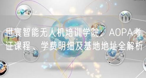 世寰智能无人机培训学院:AOPA考证课程、学费明细及基地地址全解析 世寰智能无人机培训学院:AOPA考证课程、学费明细及基地地址全解析