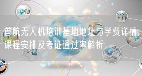 首航无人机培训基地地址与学费详情，课程安排及考证通过率解析