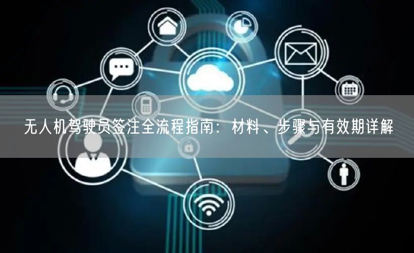 无人机驾驶员签注全流程指南:材料、步骤与有效期详解 无人机驾驶员签注全流程指南:材料、步骤与有效期详解