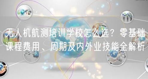 无人机航测培训学校怎么选？零基础课程费用、周期及内外业技能全解析