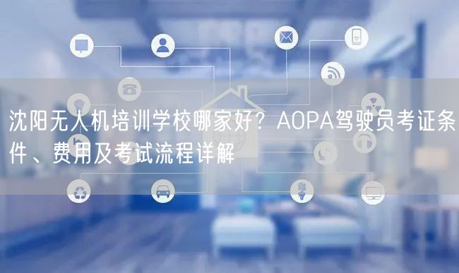 沈阳无人机培训学校哪家好？AOPA驾驶员考证条件、费用及考试流程详解