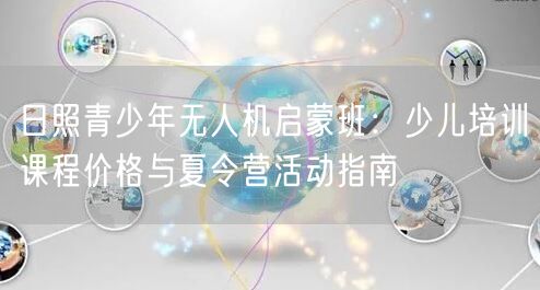 日照青少年无人机启蒙班：少儿培训课程价格与夏令营活动指南