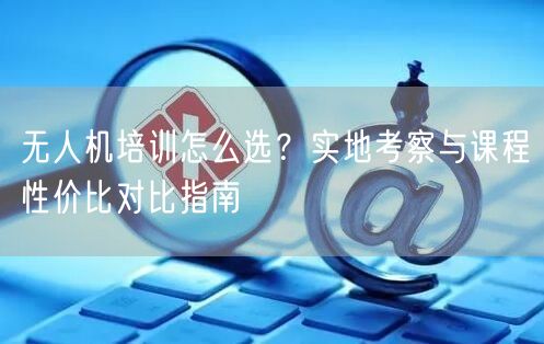 无人机培训怎么选?实地考察与课程性价比对比指南 无人机培训怎么选?实地考察与课程性价比对比指南