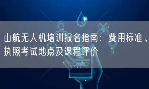 山航无人机培训报名指南:费用标准、执照考试地点及课程评价 山航无人机培训报名指南:费用标准、执照考试地点及课程评价