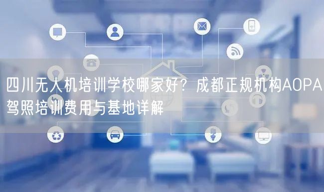 四川无人机培训学校哪家好？成都正规机构AOPA驾照培训费用与基地详解