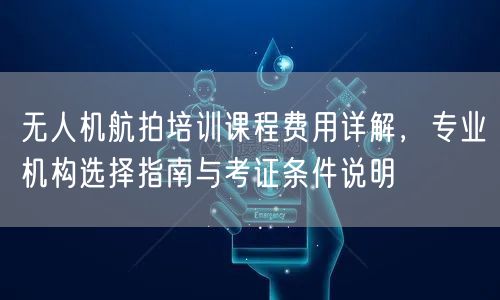 无人机航拍培训课程费用详解，专业机构选择指南与考证条件说明