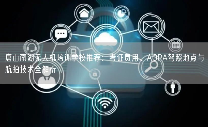 唐山南湖无人机培训学校推荐：考证费用、AOPA驾照地点与航拍技术全解析