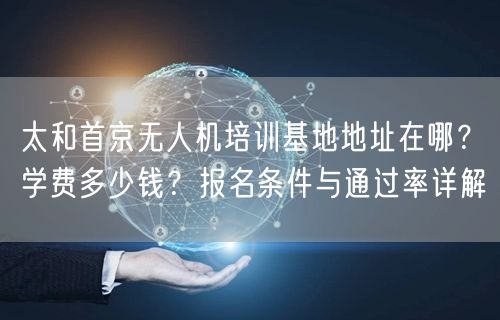太和首京无人机培训基地地址在哪?学费多少钱?报名条件与通过率详解 太和首京无人机培训基地地址在哪?学费多少钱?报名条件与通过率详解