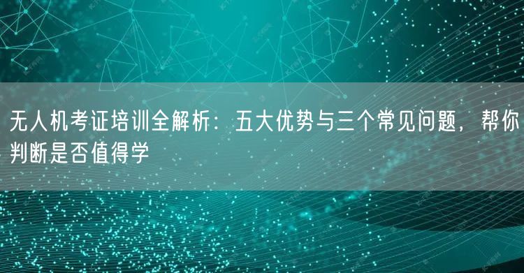 无人机考证培训全解析：五大优势与三个常见问题，帮你判断是否值得学