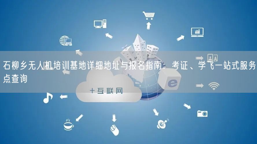 石柳乡无人机培训基地详细地址与报名指南：考证、学飞一站式服务点查询