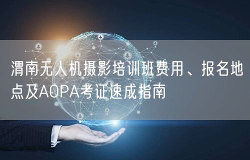 渭南无人机摄影培训班费用、报名地点及AOPA考证速成指南 渭南无人机摄影培训班费用、报名地点及AOPA考证速成指南