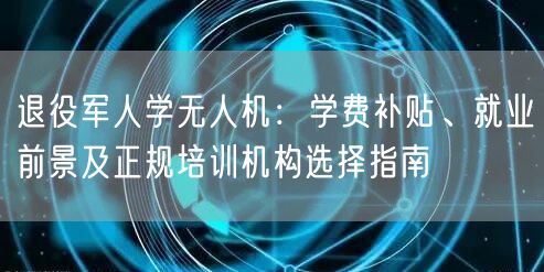 退役军人学无人机:学费补贴、就业前景及正规培训机构选择指南 退役军人学无人机:学费补贴、就业前景及正规培训机构选择指南