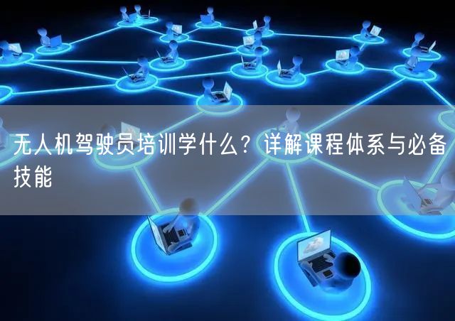 无人机驾驶员培训学什么?详解课程体系与必备技能 无人机驾驶员培训学什么?详解课程体系与必备技能