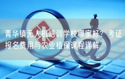 青华镇无人机培训学校哪家好？考证报名费用与农业植保课程详解