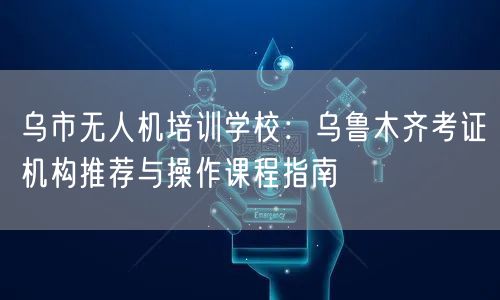 乌市无人机培训学校：乌鲁木齐考证机构推荐与操作课程指南