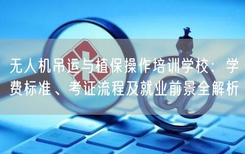 无人机吊运与植保操作培训学校:学费标准、考证流程及就业前景全解析 无人机吊运与植保操作培训学校:学费标准、考证流程及就业前景全解析