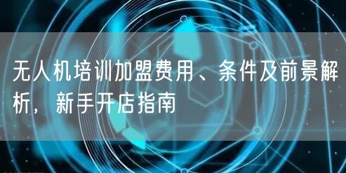无人机培训加盟费用、条件及前景解析，新手开店指南