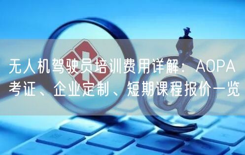 无人机驾驶员培训费用详解：AOPA考证、企业定制、短期课程报价一览