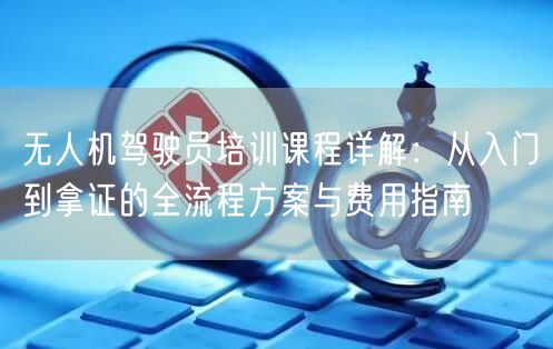 无人机驾驶员培训课程详解：从入门到拿证的全流程方案与费用指南