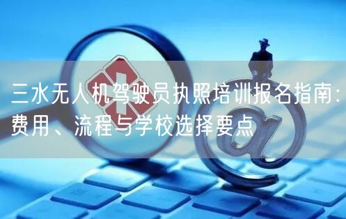三水无人机驾驶员执照培训报名指南:费用、流程与学校选择要点 三水无人机驾驶员执照培训报名指南:费用、流程与学校选择要点