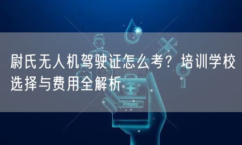 尉氏无人机驾驶证怎么考？培训学校选择与费用全解析