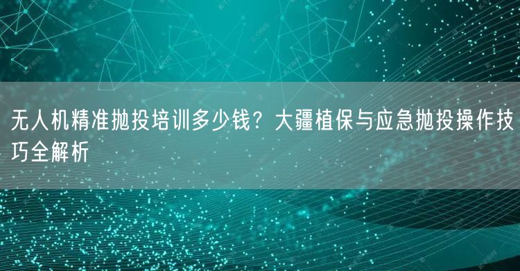 无人机精准抛投培训多少钱?大疆植保与应急抛投操作技巧全解析 无人机精准抛投培训多少钱?大疆植保与应急抛投操作技巧全解析