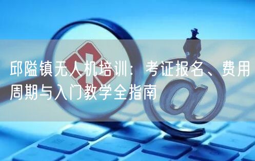 邱隘镇无人机培训:考证报名、费用周期与入门教学全指南 邱隘镇无人机培训:考证报名、费用周期与入门教学全指南