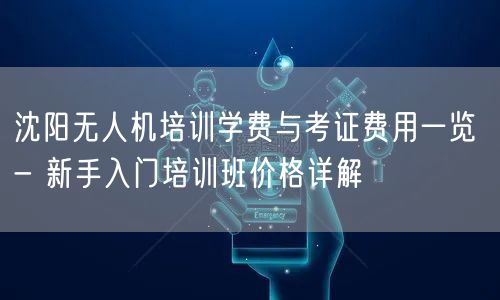 沈阳无人机培训学费与考证费用一览 - 新手入门培训班价格详解 沈阳无人机培训学费与考证费用一览 - 新手入门培训班价格详解