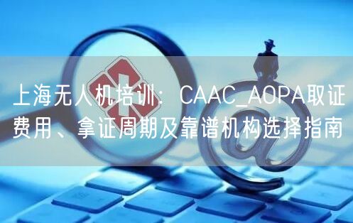 上海无人机培训：CAAC_AOPA取证费用、拿证周期及靠谱机构选择指南