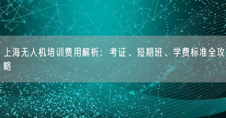 上海无人机培训费用解析：考证、短期班、学费标准全攻略