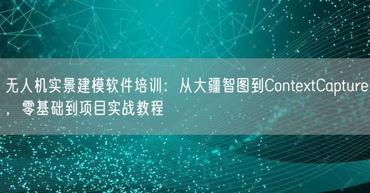 无人机实景建模软件培训:从大疆智图到ContextCapture,零基础到项目实战教程 无人机实景建模软件培训:从大疆智图到ContextCapture,零基础到项目实战教程