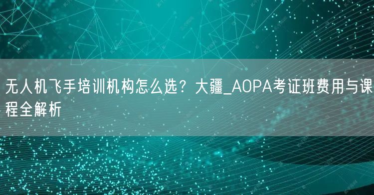 无人机飞手培训机构怎么选？大疆_AOPA考证班费用与课程全解析