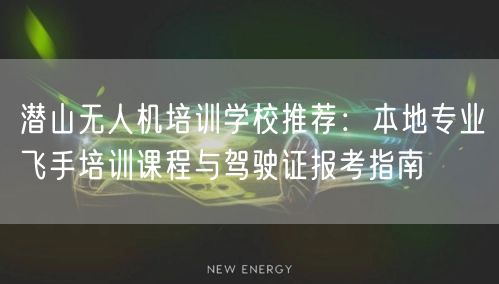 潜山无人机培训学校推荐：本地专业飞手培训课程与驾驶证报考指南
