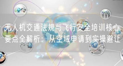 无人机交通法规与飞行安全培训核心要点全解析：从空域申请到实操避让