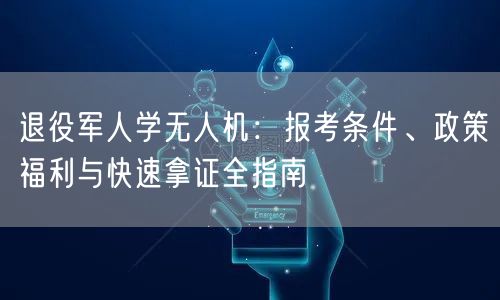 退役军人学无人机：报考条件、政策福利与快速拿证全指南